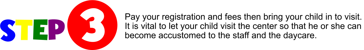STEP  3 Pay your registration and fees then bring your child in to visit. It is vital to let your child visit the center so that he or she can  become accustomed to the staff and the daycare.